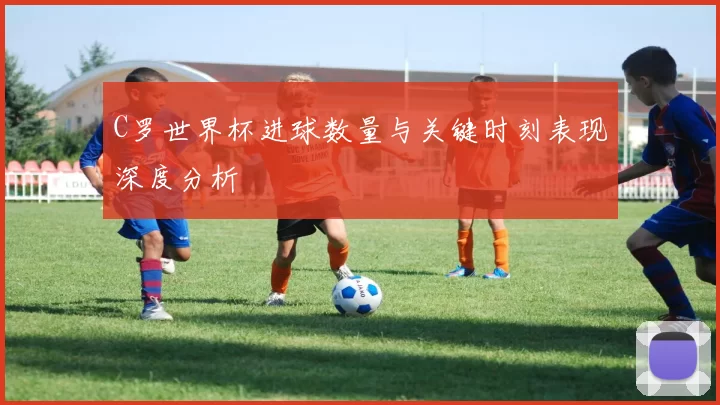 C罗世界杯进球数量与关键时刻表现深度分析