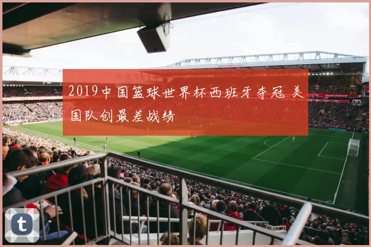 2019中国篮球世界杯西班牙夺冠 美国队创最差战绩