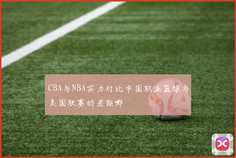 CBA与NBA实力对比中国职业篮球与美国联赛的差距哪