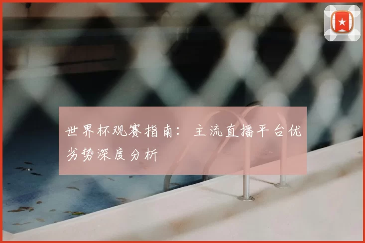 世界杯观赛指南：主流直播平台优劣势深度分析