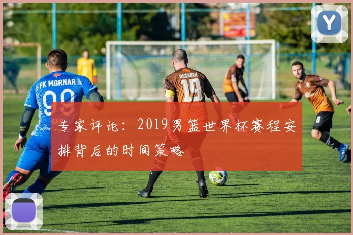专家评论:2019男篮世界杯赛程安排背后的时间策略