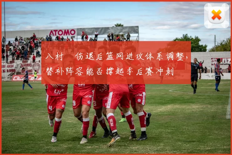 八村塁伤退后篮网进攻体系调整,替补阵容能否撑起季后赛冲刺