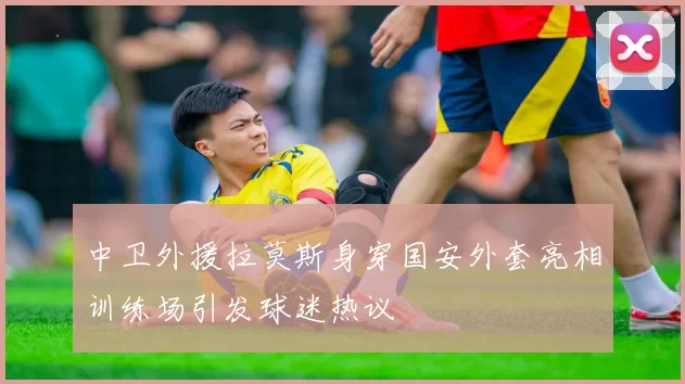 中卫外援拉莫斯身穿国安外套亮相训练场引发球迷热议