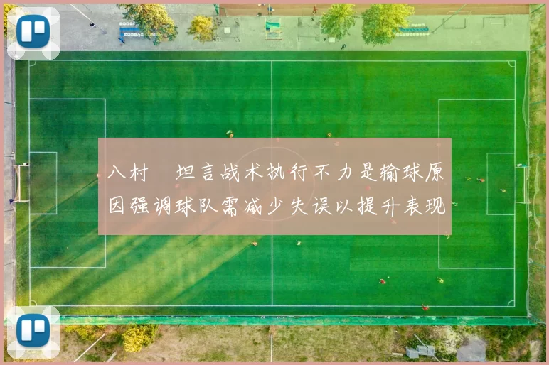 八村塁坦言战术执行不力是输球原因强调球队需减少失误以提升表现