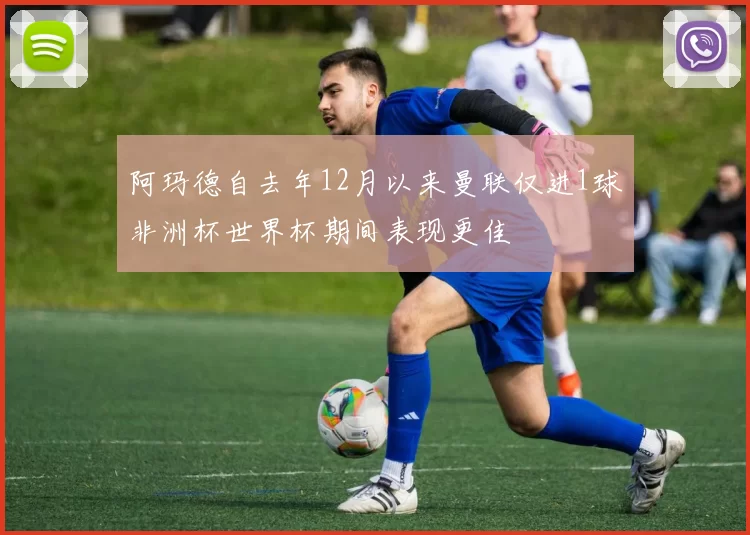 阿玛德自去年12月以来曼联仅进1球非洲杯世界杯期间表现更佳