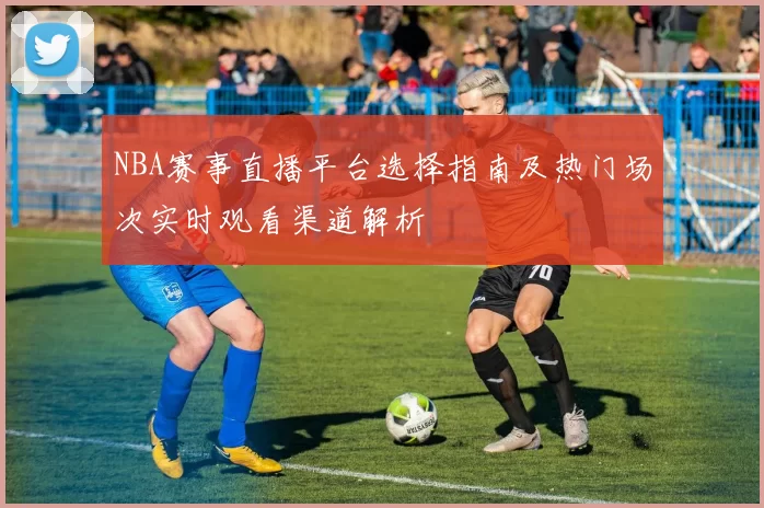 NBA赛事直播平台选择指南及热门场次实时观看渠道解析