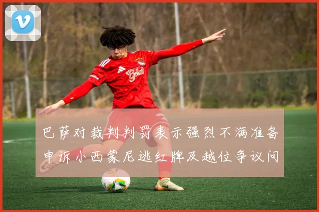 巴萨对裁判判罚表示强烈不满准备申诉小西蒙尼逃红牌及越位争议问题
