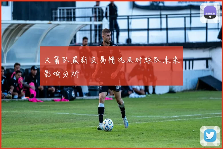 火箭队最新交易情况及对球队未来影响分析