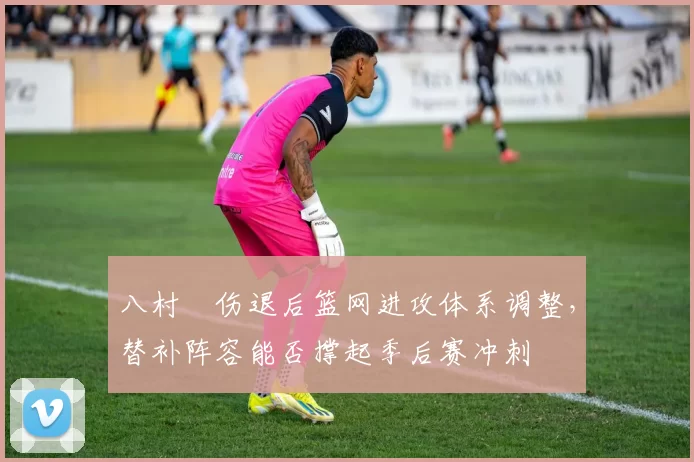 八村塁伤退后篮网进攻体系调整，替补阵容能否撑起季后赛冲刺
