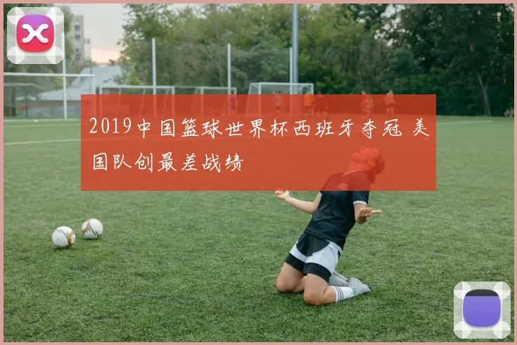2019中国篮球世界杯西班牙夺冠 美国队创最差战绩