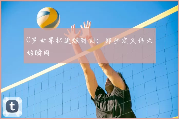 C罗世界杯进球时刻：那些定义伟大的瞬间