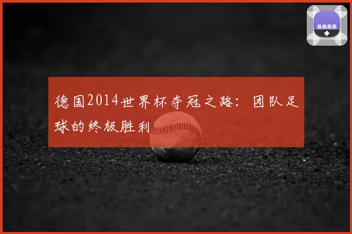 德国2014世界杯夺冠之路:团队足球的终极胜利