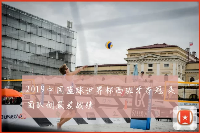 2019中国篮球世界杯西班牙夺冠 美国队创最差战绩