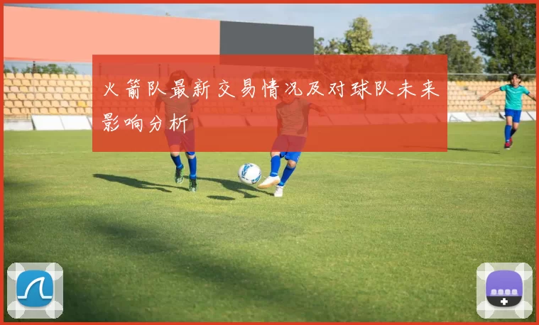 火箭队最新交易情况及对球队未来影响分析