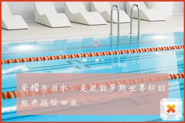 荣耀与泪水:走进俄罗斯世界杯的经典战役回放