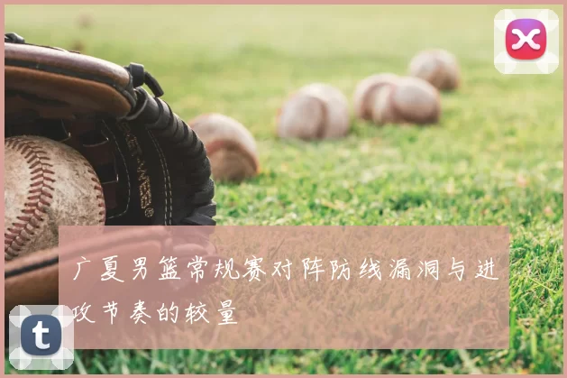 广夏男篮常规赛对阵防线漏洞与进攻节奏的较量
