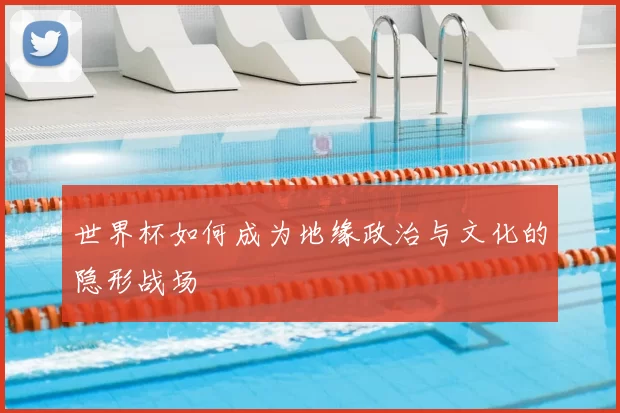 世界杯如何成为地缘政治与文化的隐形战场