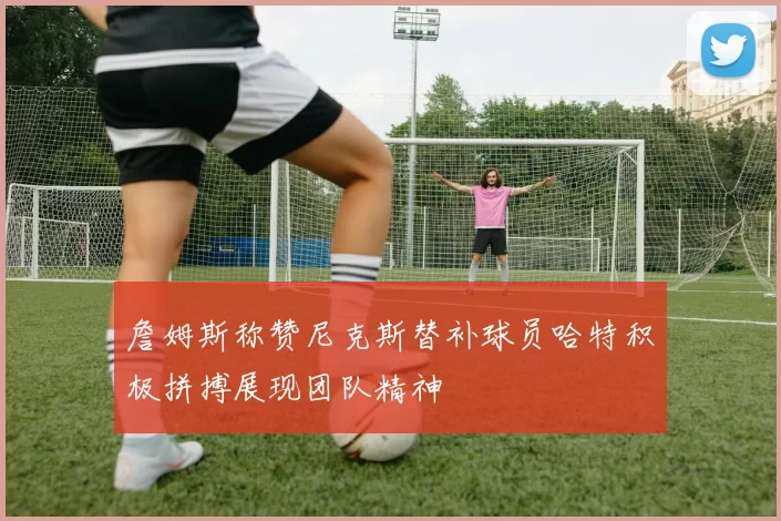 詹姆斯称赞尼克斯替补球员哈特积极拼搏展现团队精神