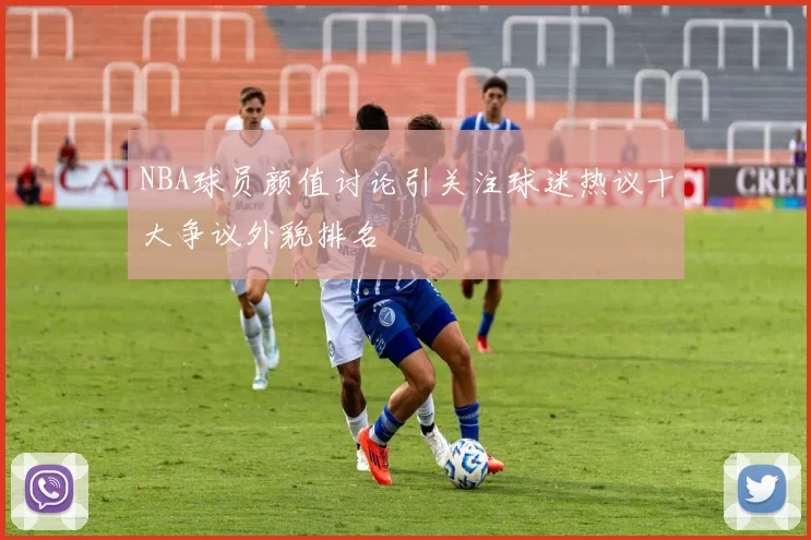 NBA球员颜值讨论引关注球迷热议十大争议外貌排名
