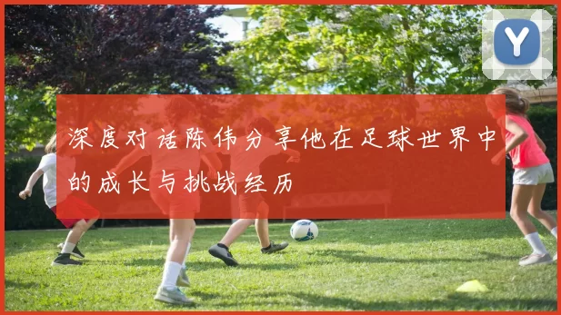 深度对话陈伟分享他在足球世界中的成长与挑战经历