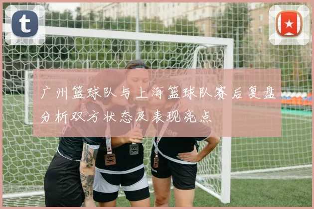 广州篮球队与上海篮球队赛后复盘分析双方状态及表现亮点
