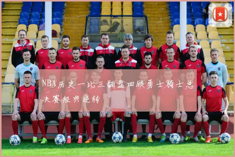 NBA历史一比三翻盘回顾勇士骑士总决赛经典逆转