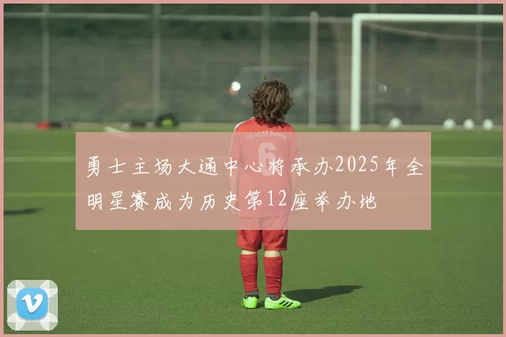勇士主场大通中心将承办2025年全明星赛成为历史第12座举办地