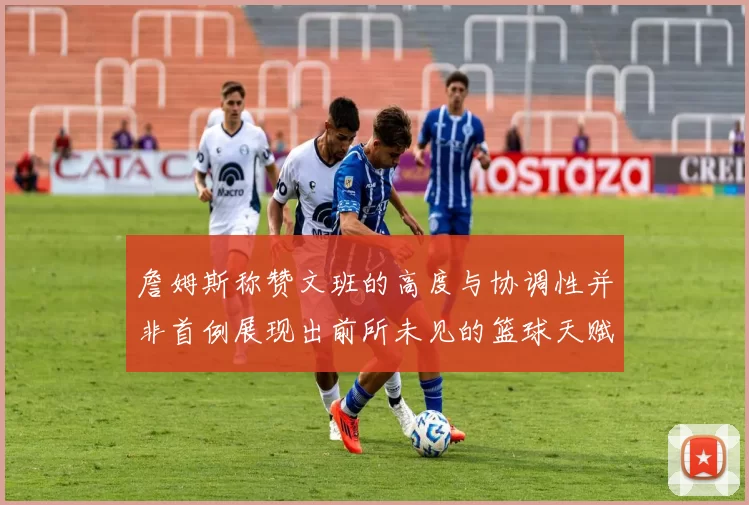 詹姆斯称赞文班的高度与协调性并非首例展现出前所未见的篮球天赋