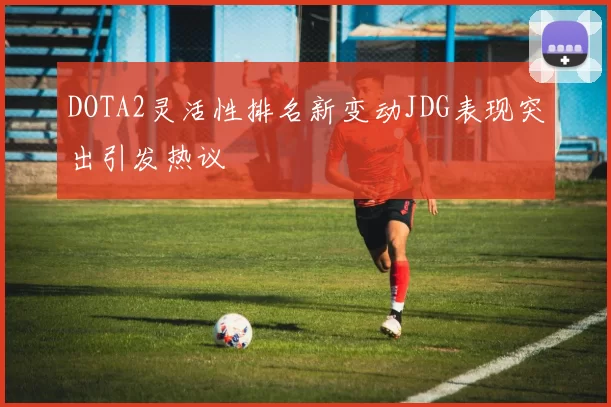 DOTA2灵活性排名新变动JDG表现突出引发热议
