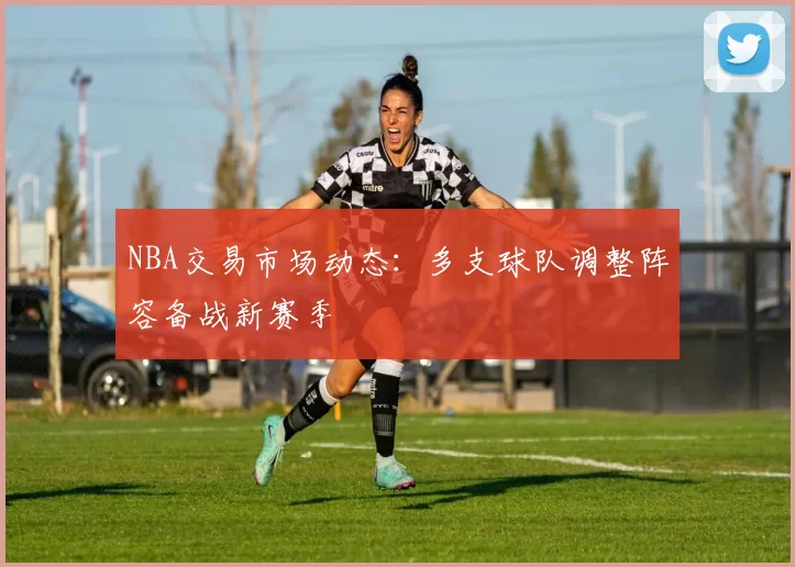 NBA交易市场动态:多支球队调整阵容备战新赛季