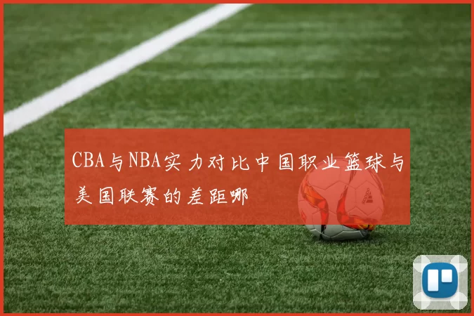 CBA与NBA实力对比中国职业篮球与美国联赛的差距哪
