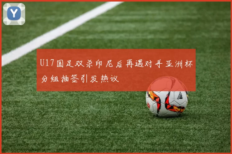 U17国足双杀印尼后再遇对手亚洲杯分组抽签引发热议